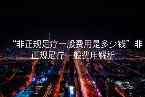 “非正規(guī)足療一般費(fèi)用是多少錢”非正規(guī)足療一般費(fèi)用解析