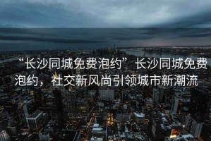 “長沙同城免費(fèi)泡約”長沙同城免費(fèi)泡約，社交新風(fēng)尚引領(lǐng)城市新潮流