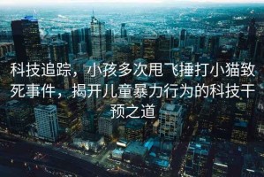 科技追蹤，小孩多次甩飛捶打小貓致死事件，揭開(kāi)兒童暴力行為的科技干預(yù)之道