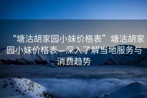 “塘沽胡家園小妹價格表”塘沽胡家園小妹價格表—深入了解當?shù)胤张c消費趨勢