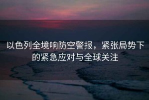 以色列全境響防空警報(bào)，緊張局勢(shì)下的緊急應(yīng)對(duì)與全球關(guān)注