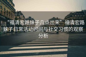 “福清宏路妹子幾點(diǎn)岀來”福清宏路妹子日?；顒訒r(shí)間與社交習(xí)慣的觀察分析