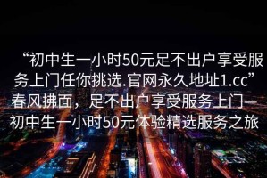 “初中生一小時50元足不出戶享受服務(wù)上門任你挑選.官網(wǎng)永久地址1.cc”春風(fēng)拂面，足不出戶享受服務(wù)上門—初中生一小時50元體驗精選服務(wù)之旅
