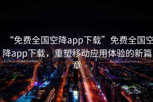 “免費(fèi)全國(guó)空降app下載”免費(fèi)全國(guó)空降app下載，重塑移動(dòng)應(yīng)用體驗(yàn)的新篇章