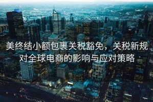 美終結小額包裹關稅豁免，關稅新規(guī)對全球電商的影響與應對策略