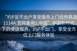 “約P足不出戶享受服務(wù)上門任你挑選1114A.官網(wǎng)備用1.中國”中國新時代下的便捷服務(wù)，約P不出門，享受全方位上門服務(wù)體驗