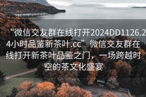 “微信交友群在線打開2024DD1126.24小時(shí)品鑒新茶葉.cc”微信交友群在線打開新茶葉品鑒之門，一場跨越時(shí)空的茶文化盛宴