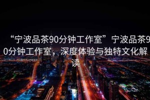 “寧波品茶90分鐘工作室”寧波品茶90分鐘工作室，深度體驗與獨特文化解讀