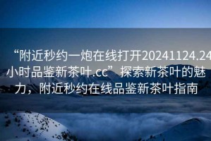 “附近秒約一炮在線打開20241124.24小時品鑒新茶葉.cc”探索新茶葉的魅力，附近秒約在線品鑒新茶葉指南