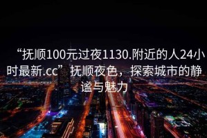 “撫順100元過夜1130.附近的人24小時最新.cc”撫順夜色，探索城市的靜謐與魅力