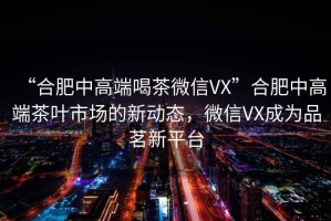 “合肥中高端喝茶微信VX”合肥中高端茶葉市場(chǎng)的新動(dòng)態(tài)，微信VX成為品茗新平臺(tái)