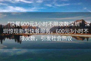 “快餐600元3小時不限次數(shù)深圳”深圳驚現(xiàn)新型快餐服務，600元3小時不限次數(shù)，引發(fā)社會熱議