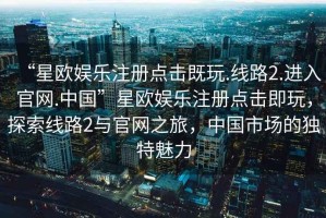 “星歐娛樂注冊點擊既玩.線路2.進入官網(wǎng).中國”星歐娛樂注冊點擊即玩，探索線路2與官網(wǎng)之旅，中國市場的獨特魅力