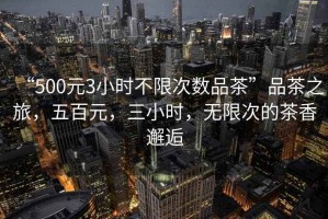 “500元3小時(shí)不限次數(shù)品茶”品茶之旅，五百元，三小時(shí)，無(wú)限次的茶香邂逅