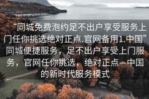 “同城免費(fèi)泡約足不出戶(hù)享受服務(wù)上門(mén)任你挑選絕對(duì)正點(diǎn).官網(wǎng)備用1.中國(guó)”同城便捷服務(wù)，足不出戶(hù)享受上門(mén)服務(wù)，官網(wǎng)任你挑選，絕對(duì)正點(diǎn)—中國(guó)的新時(shí)代服務(wù)模式