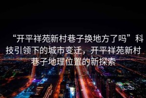 “開(kāi)平祥苑新村巷子換地方了嗎”科技引領(lǐng)下的城市變遷，開(kāi)平祥苑新村巷子地理位置的新探索