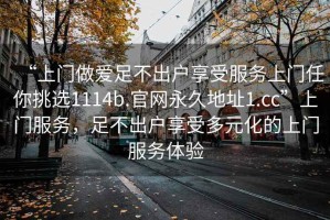 “上門做愛足不出戶享受服務(wù)上門任你挑選1114b.官網(wǎng)永久地址1.cc”上門服務(wù)，足不出戶享受多元化的上門服務(wù)體驗