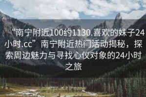 “南寧附近100約1130.喜歡的妹子24小時(shí).cc”南寧附近熱門活動(dòng)揭秘，探索周邊魅力與尋找心儀對(duì)象的24小時(shí)之旅