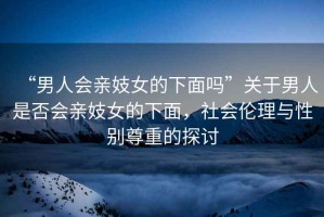 “男人會(huì)親妓女的下面嗎”關(guān)于男人是否會(huì)親妓女的下面，社會(huì)倫理與性別尊重的探討