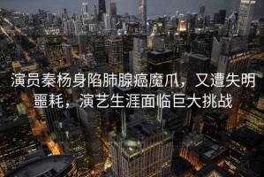 演員秦楊身陷肺腺癌魔爪，又遭失明噩耗，演藝生涯面臨巨大挑戰(zhàn)