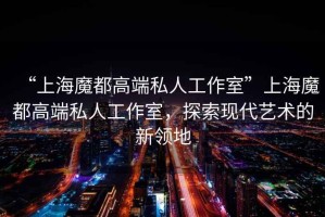 “上海魔都高端私人工作室”上海魔都高端私人工作室，探索現(xiàn)代藝術(shù)的新領(lǐng)地
