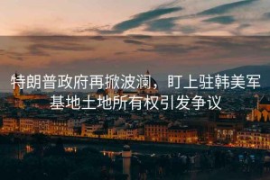 特朗普政府再掀波瀾，盯上駐韓美軍基地土地所有權引發(fā)爭議