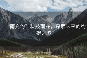 “南充約”科技南充，探索未來的約鍵之城