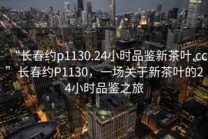 “長(zhǎng)春約p1130.24小時(shí)品鑒新茶葉.cc”長(zhǎng)春約P1130，一場(chǎng)關(guān)于新茶葉的24小時(shí)品鑒之旅