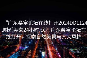 “廣東桑拿論壇在線打開2024DD1124.附近美女24小時.cc”廣東桑拿論壇在線打開，探索自然美景與人文風情