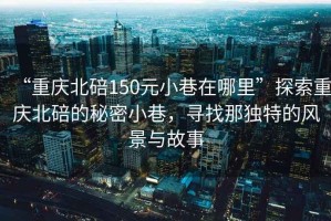 “重慶北碚150元小巷在哪里”探索重慶北碚的秘密小巷，尋找那獨特的風(fēng)景與故事