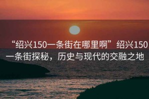 “紹興150一條街在哪里啊”紹興150一條街探秘，歷史與現(xiàn)代的交融之地