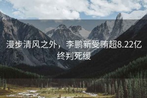 漫步清風(fēng)之外，李鵬新受賄超8.22億終判死緩