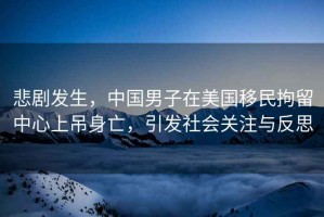 悲劇發(fā)生，中國(guó)男子在美國(guó)移民拘留中心上吊身亡，引發(fā)社會(huì)關(guān)注與反思