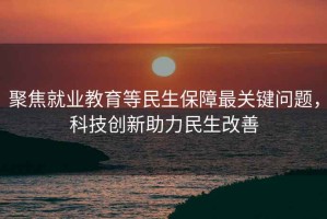 聚焦就業(yè)教育等民生保障最關(guān)鍵問題，科技創(chuàng)新助力民生改善