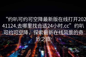 “約叭可約可空降最新版在線打開20241124.去哪里找合適24小時.cc”約叭可約可空降，探索最新在線風景的奇妙之旅