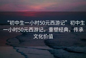 “初中生一小時(shí)50元西游記”初中生一小時(shí)50元西游記，重塑經(jīng)典，傳承文化價(jià)值