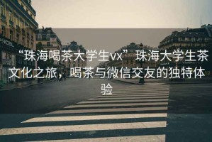 “珠海喝茶大學(xué)生vx”珠海大學(xué)生茶文化之旅，喝茶與微信交友的獨(dú)特體驗(yàn)