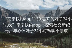 “南寧快約app1130.喜歡的妹子24小時(shí).cc”南寧快約app，探索社交新紀(jì)元，與心儀妹子24小時(shí)暢聊不停歇