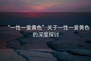 “一性一愛(ài)黃色”關(guān)于一性一愛(ài)黃色的深度探討