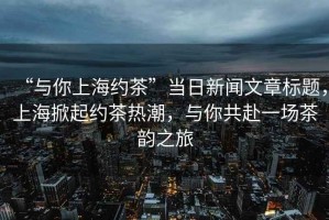 “與你上海約茶”當(dāng)日新聞文章標(biāo)題，上海掀起約茶熱潮，與你共赴一場茶韻之旅