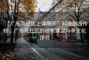 “廣東花社區(qū)上課喝茶”科技融合傳統(tǒng)，廣東花社區(qū)的創(chuàng)新課堂與茶文化體驗(yàn)