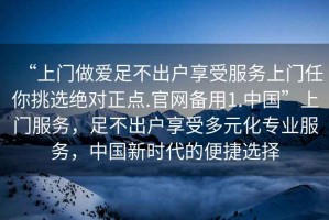 “上門做愛足不出戶享受服務上門任你挑選絕對正點.官網(wǎng)備用1.中國”上門服務，足不出戶享受多元化專業(yè)服務，中國新時代的便捷選擇