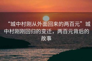 “城中村剛從外面回來(lái)的兩百元”城中村剛剛回歸的變遷，兩百元背后的故事