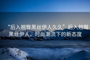 “后入翹臀黑絲伊人久久”后入翹臀黑絲伊人，時尚潮流下的新態(tài)度