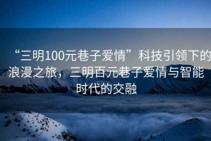 “三明100元巷子愛情”科技引領(lǐng)下的浪漫之旅，三明百元巷子愛情與智能時(shí)代的交融