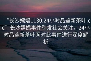 “長沙嫖娼1130.24小時品鑒新茶葉.cc”長沙嫖娼事件引發(fā)社會關(guān)注，24小時品鑒新茶葉網(wǎng)對此事件進行深度解析