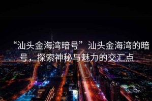 “汕頭金海灣暗號”汕頭金海灣的暗號，探索神秘與魅力的交匯點