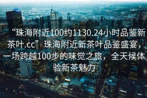 “珠海附近100約1130.24小時(shí)品鑒新茶葉.cc”珠海附近新茶葉品鑒盛宴，一場(chǎng)跨越100步的味覺之旅，全天候體驗(yàn)新茶魅力