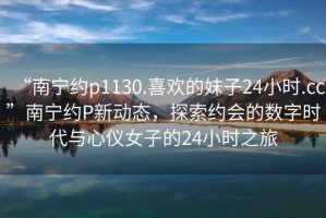 “南寧約p1130.喜歡的妹子24小時(shí).cc”南寧約P新動(dòng)態(tài)，探索約會(huì)的數(shù)字時(shí)代與心儀女子的24小時(shí)之旅