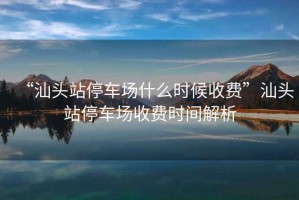 “汕頭站停車場什么時候收費”汕頭站停車場收費時間解析